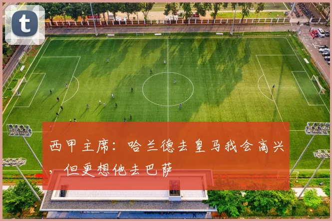 西甲主席：哈兰德去皇马我会高兴，但更想他去巴萨