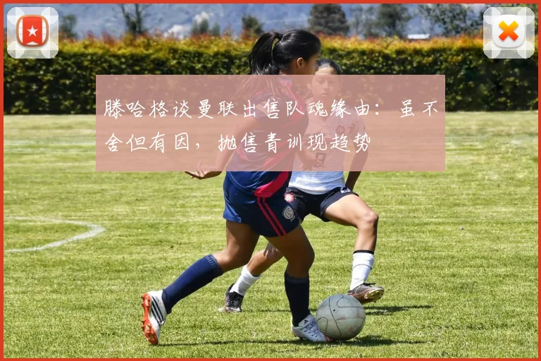 滕哈格谈曼联出售队魂缘由：虽不舍但有因，抛售青训现趋势