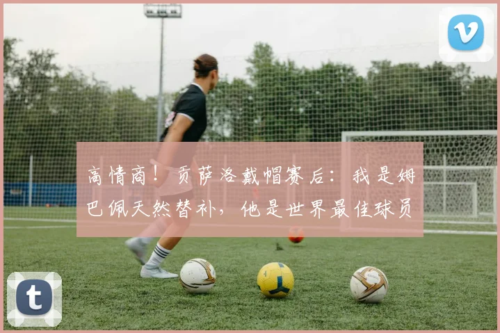 高情商！贡萨洛戴帽赛后：我是姆巴佩天然替补，他是世界最佳球员