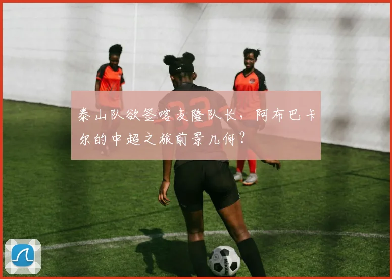 泰山队欲签喀麦隆队长，阿布巴卡尔的中超之旅前景几何？