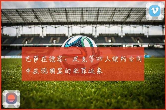 巴萨在德容、皮克等四人续约合同中发现明显的犯罪迹象