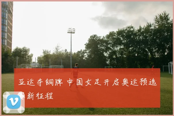 亚运夺铜牌 中国女足开启奥运预选赛新征程