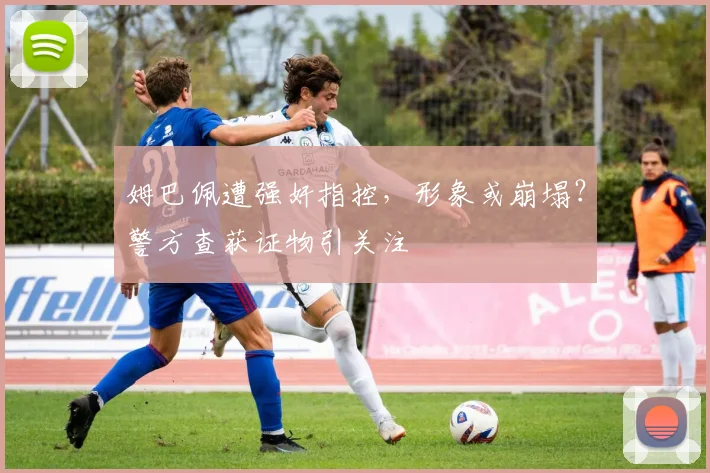 姆巴佩遭强奸指控，形象或崩塌？警方查获证物引关注