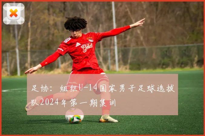 足协：组织U-14国家男子足球选拔队2024年第一期集训