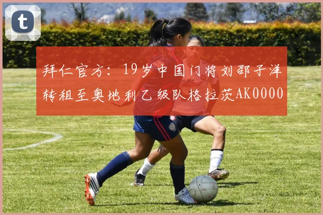 拜仁官方：19岁中国门将刘邵子洋转租至奥地利乙级队格拉茨AK0000644