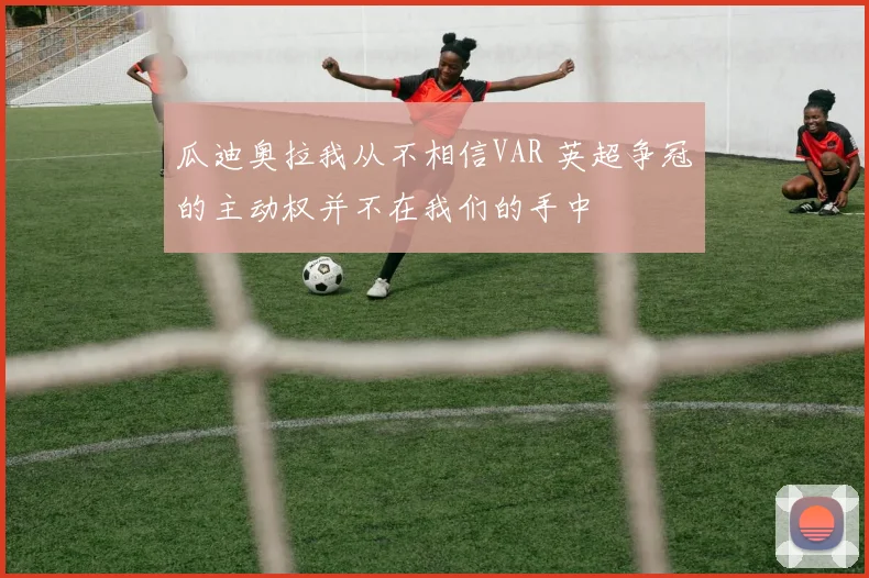 瓜迪奥拉我从不相信VAR 英超争冠的主动权并不在我们的手中