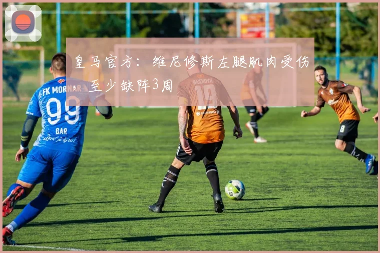 皇马官方：维尼修斯左腿肌肉受伤，至少缺阵3周