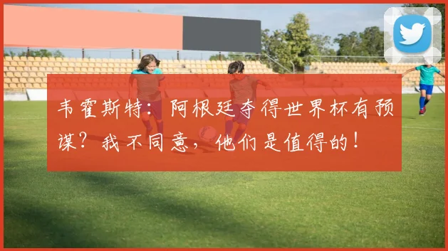 韦霍斯特：阿根廷夺得世界杯有预谋？我不同意，他们是值得的！