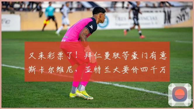 又来彩票了！拜仁曼联等豪门有意斯卡尔维尼，亚特兰大要价四千万