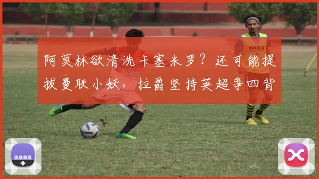 阿莫林欲清洗卡塞米罗？还可能提拔曼联小妖，拉爵坚持英超争四背后隐情？