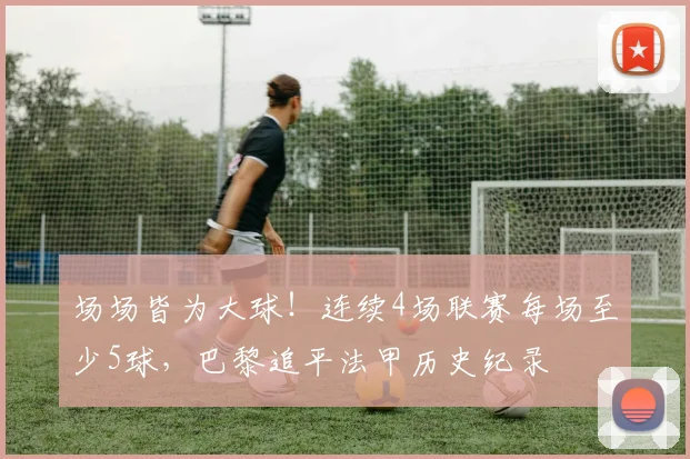 场场皆为大球！连续4场联赛每场至少5球，巴黎追平法甲历史纪录