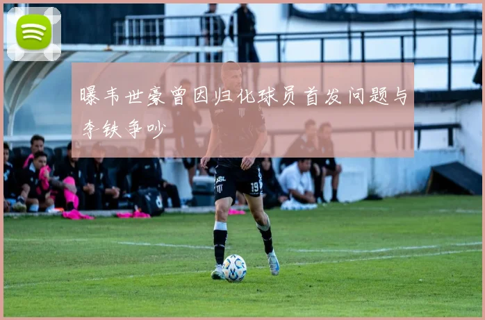 曝韦世豪曾因归化球员首发问题与李铁争吵
