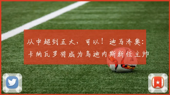 从中超到五大，可以！迪马济奥：卡纳瓦罗将成为乌迪内斯新任主帅