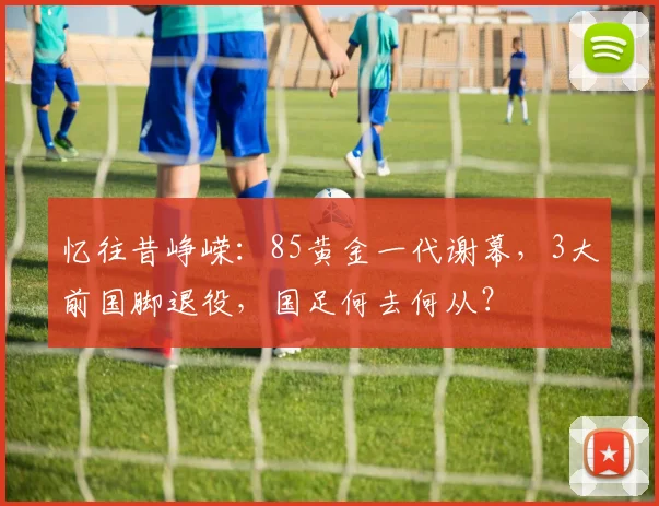 忆往昔峥嵘：85黄金一代谢幕，3大前国脚退役，国足何去何从？