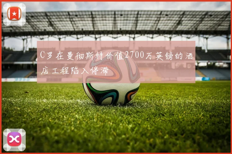C罗在曼彻斯特价值2700万英镑的酒店工程陷入停滞