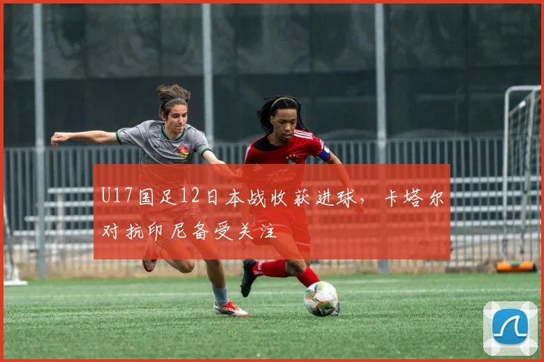 U17国足12日本战收获进球，卡塔尔对抗印尼备受关注