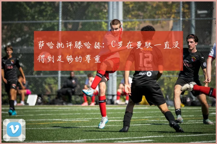 萨哈批评滕哈赫：C罗在曼联一直没得到足够的尊重