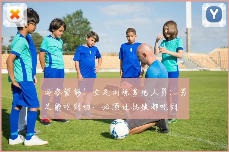 海参管够！女足训练基地人员：男足能吃到的，必须让姑娘都吃到