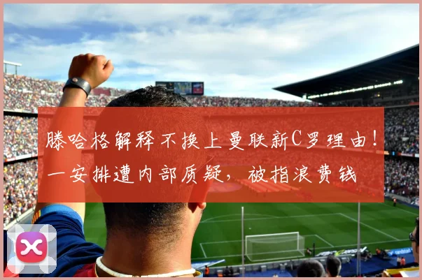 滕哈格解释不换上曼联新C罗理由！一安排遭内部质疑，被指浪费钱