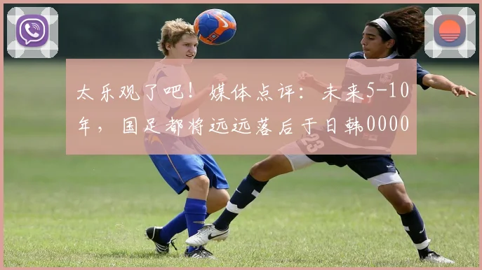 太乐观了吧！媒体点评：未来5-10年，国足都将远远落后于日韩0000644