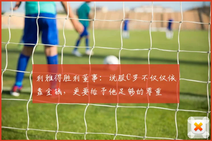 利雅得胜利董事：说服C罗不仅仅依靠金钱，更要给予他足够的尊重