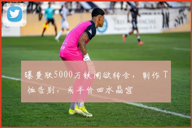 曝曼联5000万铁闸欲转会，制作 T 恤告别，或半价回水晶宫