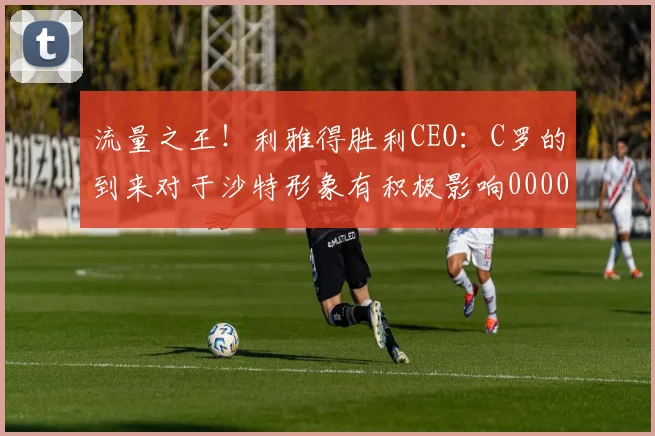 流量之王！利雅得胜利CEO：C罗的到来对于沙特形象有积极影响0000644