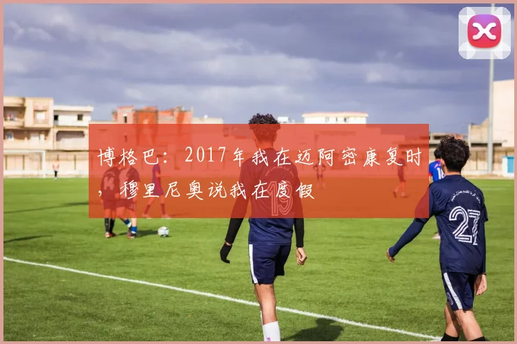 博格巴：2017年我在迈阿密康复时，穆里尼奥说我在度假