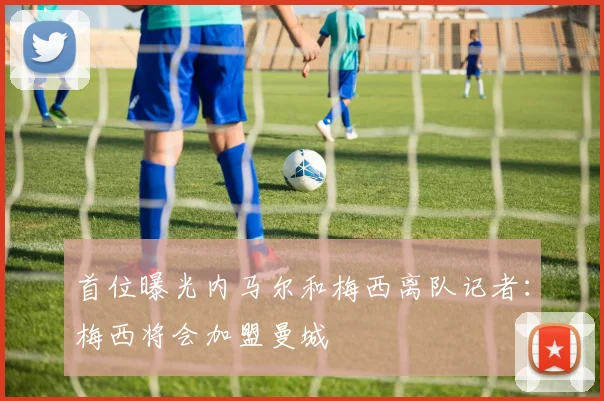 首位曝光内马尔和梅西离队记者：梅西将会加盟曼城
