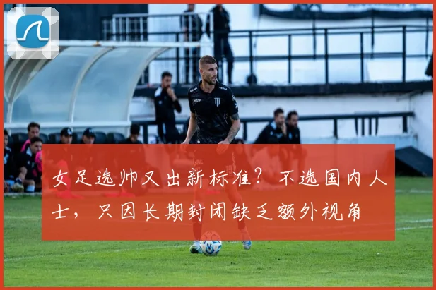 女足选帅又出新标准？不选国内人士，只因长期封闭缺乏额外视角