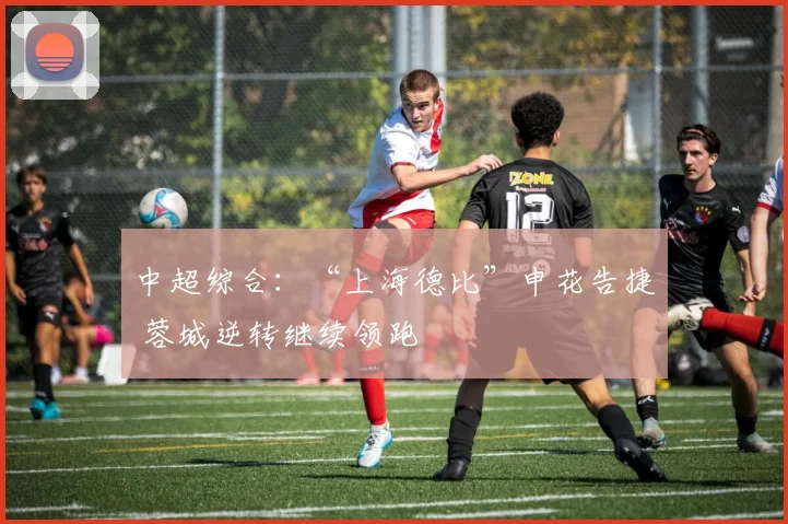 中超综合：“上海德比”申花告捷 蓉城逆转继续领跑