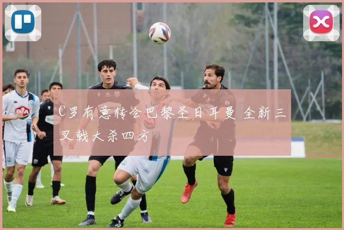 C罗有意转会巴黎圣日耳曼 全新三叉戟大杀四方