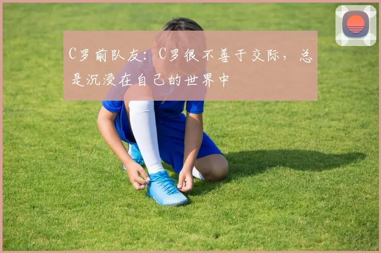 C罗前队友：C罗很不善于交际，总是沉浸在自己的世界中