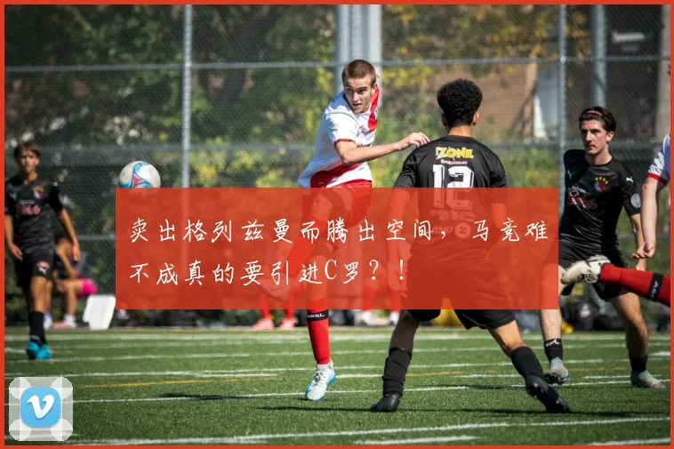 卖出格列兹曼而腾出空间，马竞难不成真的要引进C罗？！